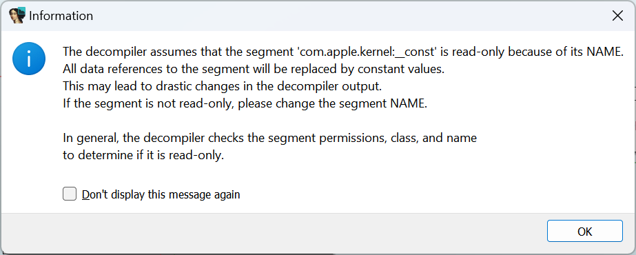 [Information]
The decompiler assumes that the segment 'com.apple.kernel:__cstring' is read-only because of its NAME.
All data references to the segment will be replaced by constant values.
This may lead to drastic changes in the decompiler output.
If the segment is not read-only, please change the segment NAME.

In general, the decompiler checks the segment permissions, class, and name
to determine if it is read-only.