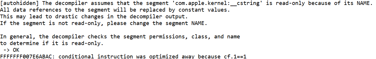 [autohidden] The decompiler assumes that the segment 'com.apple.kernel:__cstring' is read-only because of its NAME.
All data references to the segment will be replaced by constant values.
This may lead to drastic changes in the decompiler output.
If the segment is not read-only, please change the segment NAME.

In general, the decompiler checks the segment permissions, class, and name
to determine if it is read-only.
 -> OK
FFFFFFF007E6ABAC: conditional instruction was optimized away because cf.1==1