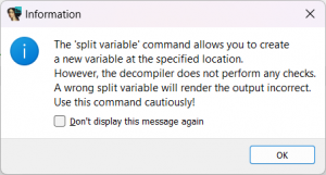 [Information]
The 'split variable' command allows you to create
a new variable at the specified location.
However, the decompiler does not perform any checks.
A wrong split variable will render the output incorrect.
Use this command cautiously!